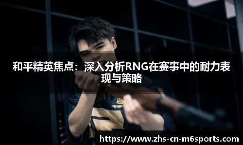 和平精英焦点:深入分析RNG在赛事中的耐力表现与策略